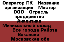 Оператор ПК › Название организации ­ Мастер, ООО › Отрасль предприятия ­ Аналитика › Минимальный оклад ­ 70 000 - Все города Работа » Вакансии   . Московская обл.,Бронницы г.